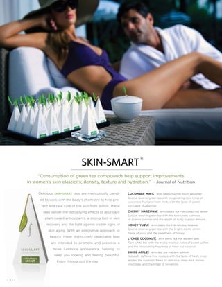 cucumber mint: with green tea for youth recovery
Special reserve green tea with invigorating cool notes of
cucumber fruit and fresh mint, with the taste of sweet,
succulent blueberries.
cherry marzipan: with green tea for corrective repair
Special reserve green tea with the tart-sweet lushness
of acerola cherries and the depth of nutty toasted almond.
honey yuzu: with green tea for natural renewal
Special reserve green tea with the bright, exotic citron
flavor of yuzu and the sweetness of honey.
lychee coconut: with white tea for radiant skin
Rare white tea with the exotic tropical notes of sweet lychee
and the intoxicating fragrance of fresh cut coconut.
swiss apple: with red tea for skin support
Naturally caffeine-free rooibos with the taste of fresh, crisp
apples, the euphoric flavor of delicious, deep dark Alpine
chocolate, and the tingle of cinnamon.
Delicious skin-smart teas are meticulously blend-
ed to work with the body’s chemistry to help pro-
tect and take care of the skin from within. These
teas deliver the detoxifying effects of abundant
plant-based antioxidants, a strong tool in skin
recovery and the fight against visible signs of
skin aging. With an integrative approach to
beauty, these distinctively delectable teas
are intended to promote and preserve a
more luminous appearance, helping to
keep you looking and feeling beautiful.
Enjoy throughout the day.
“Consumption of green tea compounds help support improvements
in women’s skin elasticity, density, texture and hydration.” - Journal of Nutrition
®
- 10 -
 