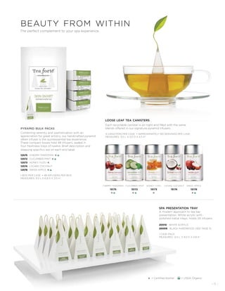 - 11 -
The perfect complement to your spa experience.
A modern approach to tea bar
presentation. White acrylic with
polished metal inlays. Holds 24 infusers.
spa presentation tray
20010 WHITE ACRYLIC
20009 BLACK HARDWOOD (SEE PAGE 5)
1 CASE PACK
MEASURES: 12.5 L X 9.0 D X 0.8 H˝
beauty from within
loose leaf tea canisters
Each recyclable canister is air-tight and filled with the same
blends offered in our signature pyramid infusers.
4 CANISTERS PER CASE • APPROXIMATELY 150 SERVINGS PER CASE
MEASURES: 3.0 L X 3.0 D X 5.5 H˝
cucumber mint
15172
K
cherry marzipan
15175
K
honey yuzu
15173
K
lychee coconut
15174
swiss apple
15176
K
pyramid bulk packs
Combining serenity and sophistication with an
appreciation for great artistry, our handcrafted pyramid
silken infuser is the quintessential tea experience.
These compact boxes hold 48 infusers, sealed in
four freshness trays of twelve. Brief description and
steeping specifics are on each end label.
CHERRY MARZIPAN K
CUCUMBER MINT K
HONEY YUZU K
LYCHEE COCONUT
SWISS APPLE K
12575
12572
12573
12574
12576
1 BOX PER CASE • 48 INFUSERS PER BOX
MEASURES: 9.5 L X 6.8 D X 3.0 H˝
K = Certified Kosher = USDA Organic
 
