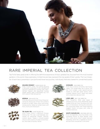 - 12 -
rare imperial tea collection
Tea Forté takes great pride in offering the definitive experience of Asia’s greatest tea. Sourced from the most revered
gardens in the world, these exemplary, limited-harvest teas represent the top grade of their variety. The true charac-
ter of each tea is presented in pre-portioned loose tea pouches, individually freshness-sealed for unmatched quality.
golden monkey yunnan black tea
From Yunnan, China. This spring plucking
is famously comprised of only one leaf and
one bud, resembling a monkey paw. Won-
derfully fragrant and beautifully twisted
golden leaves yield a full-bodied cup, rich
with notes of malt and apricot.
keemun anhui black tea
FromtheAnhuiprovinceofChina.Character-
ized as the “Burgundy of Teas” this varietal is
prized for its dark, toasty flavor and smoky,
intense aroma. Steeps an amber liquor with
hints of pine and dried plum.
tie guan yin fujian oolong tea
From Fujian, China, a definitive Chinese
Oolong tea. This tea is painstakingly pro-
cessed for beautifully shaped, vibrantly
colored leaves. Steeps a smooth-bodied
infusion with accents of sweet orchid flow-
ers, and notes of buttery nectar.
gyokuro asahi green tea
From the Uji district of Honshu near Kyoto,
Japan. This sought-after tea is grown hid-
den from sunlight, under special bamboo
shades to yield dark green leaves, and a
uniquely fragrant flavor. Slight and sweet,
with a balanced, delicate finish.
long jing west lake green tea
From Hangzhou, West Lake region of
Zhejiang province, China. Masterfully hand-
shaped while pan-fired, the leaves are fold-
ed in on themselves, forming the character-
istic sword-like shape. Soft, floral fragrance
suggest freshly cut grass with notes of
toasted chestnuts.
white darjeeling arya pearl white tea
From the legendary Arya Tea Estate in the
Darjeeling district of West Bengal, India.
This “crème de la crème” grade, premium
Darjeeling white tea is regarded as the fin-
est and most unusual tea in the world.
 