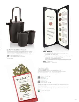 - 13 -
CAST-IRON TEAPOT (12 OZ)
CAST-IRON TEA CUPS (3 OZ EACH)
cast-iron teapot and tea cups
Enrich the journey with our authentic, artisan-crafted,
cast-iron teapot and traditional sipping cups. Teapot
includes stainless steel infuser basket, steeps 12 oz.
17314
17315
6 CASE PACK
rare imperial teas
The true character of each tea is presented in pre-
portioned loose tea pouches, individually freshness-sealed
for unmatched quality. Each pouch steeps 12 oz.
15724
15725
15723
15722
15721
15726
GOLDEN MONKEY
KEEMUN
TIE GUAN YIN
GYOKURO
LONG JING
WHITE DARJEELING*
4 BOXES PER CASE • 12 POUCHES PER BOX • 48 SERVINGS PER CASE
* WHITE DARJEELING:
4 BOXES PER CASE • 8 POUCHES PER BOX • 32 SERVINGS PER CASE
all teas are organic.
rare tea menu
• An elegant black, faux leather menu cover with
embossed Tea Forté logo.
• Tea menu inserts highlight the quality and character of
these exemplary, limited-harvest teas.
Inserts are available separately at:
http://www.teaforte.com/downloads/rareteamenu.pdf
99485 6 CASE PACK
MEASURES: 5.0 L X 0.5 D X 11.9 H˝
 