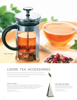 - 14 -
Serving loose leaf tea has never been easier. Our tea tools are both
functional and stylish, offering everything you need to introduce your
guests to an enhanced loose tea service.
loose tea accessories
forté tea press
Add a touch of glass to the guest experience with the Forté Tea Press.
Distinctively designed, the plunger-style method steeps the rich, full-bodied
character of our premium teas with elegance and ease. Contemporary,
polished-plated stainless steel with black accents. Steeps 12 oz.
20952 4 CASE PACK
MEASURES: 4.5 L X 3.3 D X 7.1 H”
forté tea press
icon loose tea infuser
Remove the silicone base, fill the
stainless steel pyramid with loose tea
and replace the base before steeping.
20648 10 CASE PACK
MEASURES: 3.0 L X 1.5 D X 7.9 H˝
 