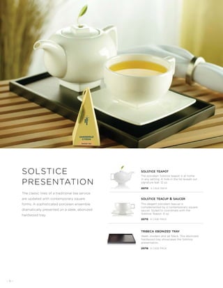 - 6 -
The classic lines of a traditional tea service
are updated with contemporary square
forms. A sophisticated porcelain ensemble
dramatically presented on a sleek, ebonized
hardwood tray.
solstice
presentation
The porcelain Solstice teapot is at home
in any setting. A hole in the lid reveals our
signature leaf. 12 oz.
Sleek, modern and jet black. This ebonized
hardwood tray showcases the Solstice
presentation.
This elegant porcelain teacup is
complemented by a contemporary square
saucer. Styled to coordinate with the
Solstice Teapot. 6 oz.
solstice teapot
solstice teacup  saucer
tribeca ebonized tray
20713 6 CASE PACK
20715 6 CASE PACK
20716 6 CASE PACK
 