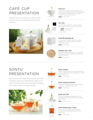 - 7 -
Serenity and focus, design and function. Tea Forté’s
handblown glassware is aesthetically pleasing and
highly functional. Each piece showcases the beauty
of our silken infusers and jewel-like teas.
sontu
®
presentation
A hole in the lid allows our signature leaf and
stem to create a stunning presentation in hand
blown glass. 12 oz.
sontu teapot
20910 4 CASE PACK
A wide rim handblown glass cup that sits on
a dramatic, oversized saucer. 6 oz.
sontu teacup  saucer
20900 4 CASE PACK
A refined and elegant presentation of our
captivating infuser that coordinates with any
table setting.
glass tea tray
20920 16 CASE PACK
This innovative double-wall glass keeps
your tea hot while remaining cool to the
touch. 10 oz.
poom double-wall glass
20941 4 CASE PACK
café cup
presentation
An elegant porcelain teacup ensemble. The
custom cover keeps the tea hot while steeping
and reveals our signature leaf. Lid easily
converts to saucer. Serves 8 oz.
This artful, bamboo serving tray is designed
to generously hold a Café Cup, Tea Tray and
Sugar  Creamer.
Our porcelain Sugar  Creamer combine
natural forms with geometric simplicity.
Available as a set.
Our Tea Trays, perfect for capturing drips
after steeping, come in two spirited colors:
•	 30409 ORCHID WHITE
•	 30410 ONYX BLACK
café cup
tea tray
sugar  creamer set
bamboo oval tray
20603 6 CASE PACK
16 CASE PACK
20704 6 CASE PACK
20602 6 CASE PACK
Transform every cup of tea into a ritual of calm
and focus with our custom designed Café Cup
collection.
 