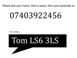 Please text your name, then a space, then your postcode to
07403922456
Tom LS6 3LS
For example,
 