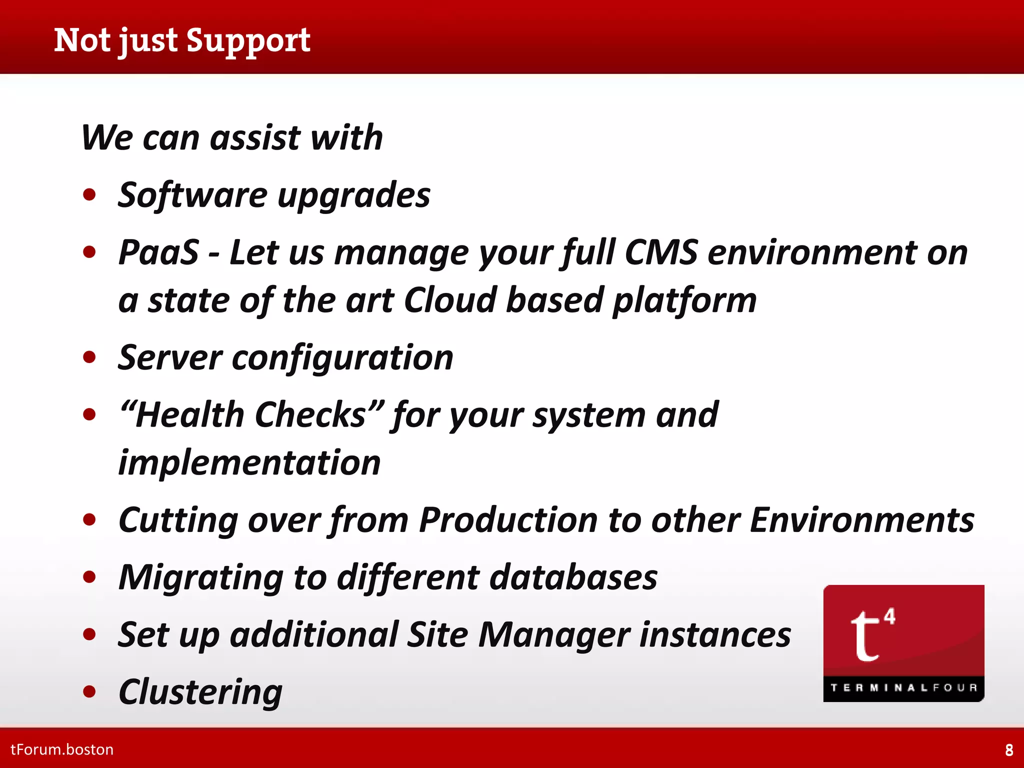We can assist with
• Software upgrades
• PaaS - Let us manage your full CMS environment on
a state of the art Cloud based platform
• Server configuration
• “Health Checks” for your system and
implementation
• Cutting over from Production to other Environments
• Migrating to different databases
• Set up additional Site Manager instances
• Clustering
tForum.boston

8

 