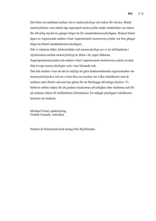 Sid:   2/2


Det finns ett samband mellan val av motorcykeltyp och risken för olycka. Bland
motorcyklister som enbart ägt supersport-motorcyklar under studietiden var risken
för allvarlig olycka tre gånger högre än för standardmotorcykelägare. Risken bland
ägare av registrerade enduro-/trial-/supermotard-/motorcross-cyklar var fem gånger
högre än bland standardmotorcykelägare.
När vi relaterar ålder, körkortsålder och motorcykeltyp ser vi att skillnaderna i
olycksrisken mellan motorcykeltyp är störst i de yngre åldrarna.
Supersportmotorcyklar och enduro-/trial-/supermotard-/motorcross-cyklar avviker
från övriga motorcykeltyper som visar liknande risk.
Den här studien visar att det är möjligt att göra landsomfattande registerstudier om
motorcykelolyckor och att vi kan lära oss mycket om vilka riskfaktorer som är
starkast samt förstå vad som kan göras för att förebygga allvarliga olyckor. Vi
behöver arbeta vidare för att gradera olyckornas allvarlighet efter skadorna och för
att relatera risken till trafikarbetet (körsträcka). En mängd ytterligare riskfaktorer
kommer att studeras.



Michael Fored, epidemiolog
Fredrik Granath, statistiker



Studien är finansierad med anslag från Skyltfonden.
 