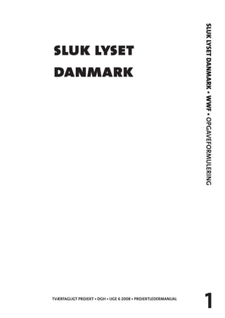 SLUK LYSET DANMARK • WWF • OPGAVEFORMULERING
sluk lyset
danmark




                                                                   1
TVÆRFAGLIGT PROJEKT • DGH • UGE 6 2008 • PROJEKTLEDERMANUAL