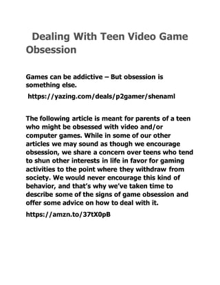 Dealing With Teen Video Game
Obsession
Games can be addictive – But obsession is
something else.
https://yazing.com/deals/p2gamer/shenaml
The following article is meant for parents of a teen
who might be obsessed with video and/or
computer games. While in some of our other
articles we may sound as though we encourage
obsession, we share a concern over teens who tend
to shun other interests in life in favor for gaming
activities to the point where they withdraw from
society. We would never encourage this kind of
behavior, and that’s why we’ve taken time to
describe some of the signs of game obsession and
offer some advice on how to deal with it.
https://amzn.to/37tX0pB
 