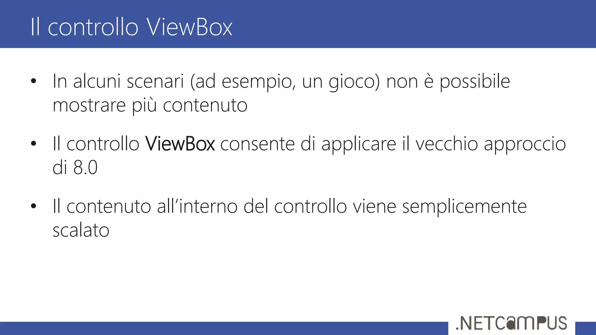 • In alcuni scenari (ad esempio, un gioco) non è possibile
mostrare più contenuto
• Il controllo ViewBox consente di applicare il vecchio approccio
di 8.0
• Il contenuto all’interno del controllo viene semplicemente
scalato
Il controllo ViewBox
 