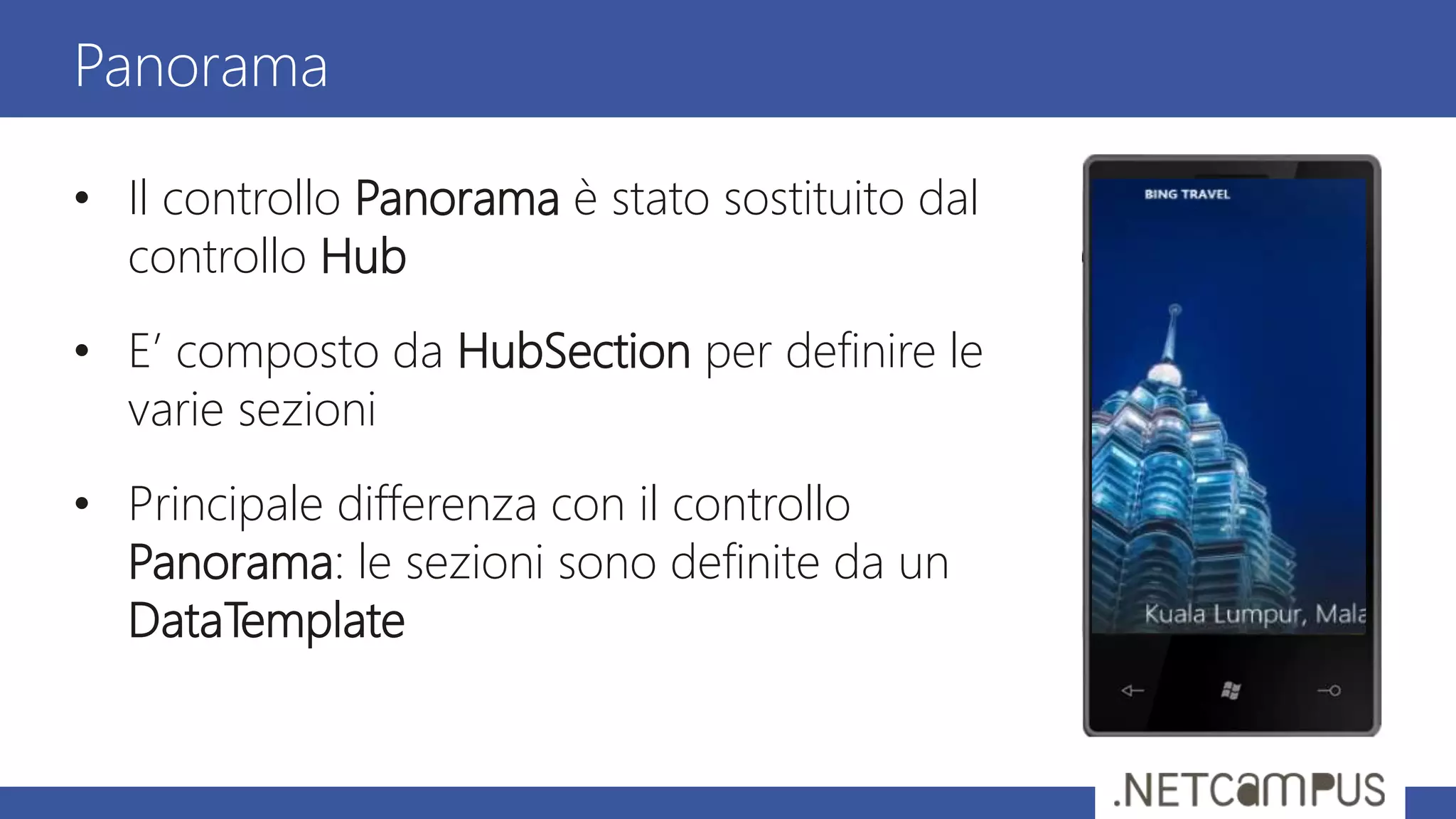 • Il controllo Panorama è stato sostituito dal
controllo Hub
• E’ composto da HubSection per definire le
varie sezioni
• Principale differenza con il controllo
Panorama: le sezioni sono definite da un
DataTemplate
Panorama
 
