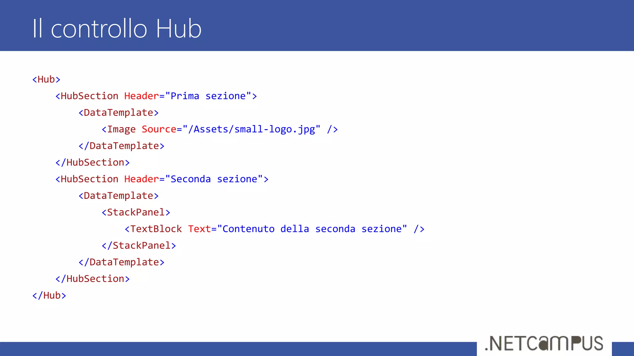 <Hub>
<HubSection Header="Prima sezione">
<DataTemplate>
<Image Source="/Assets/small-logo.jpg" />
</DataTemplate>
</HubSection>
<HubSection Header="Seconda sezione">
<DataTemplate>
<StackPanel>
<TextBlock Text="Contenuto della seconda sezione" />
</StackPanel>
</DataTemplate>
</HubSection>
</Hub>
Il controllo Hub
 