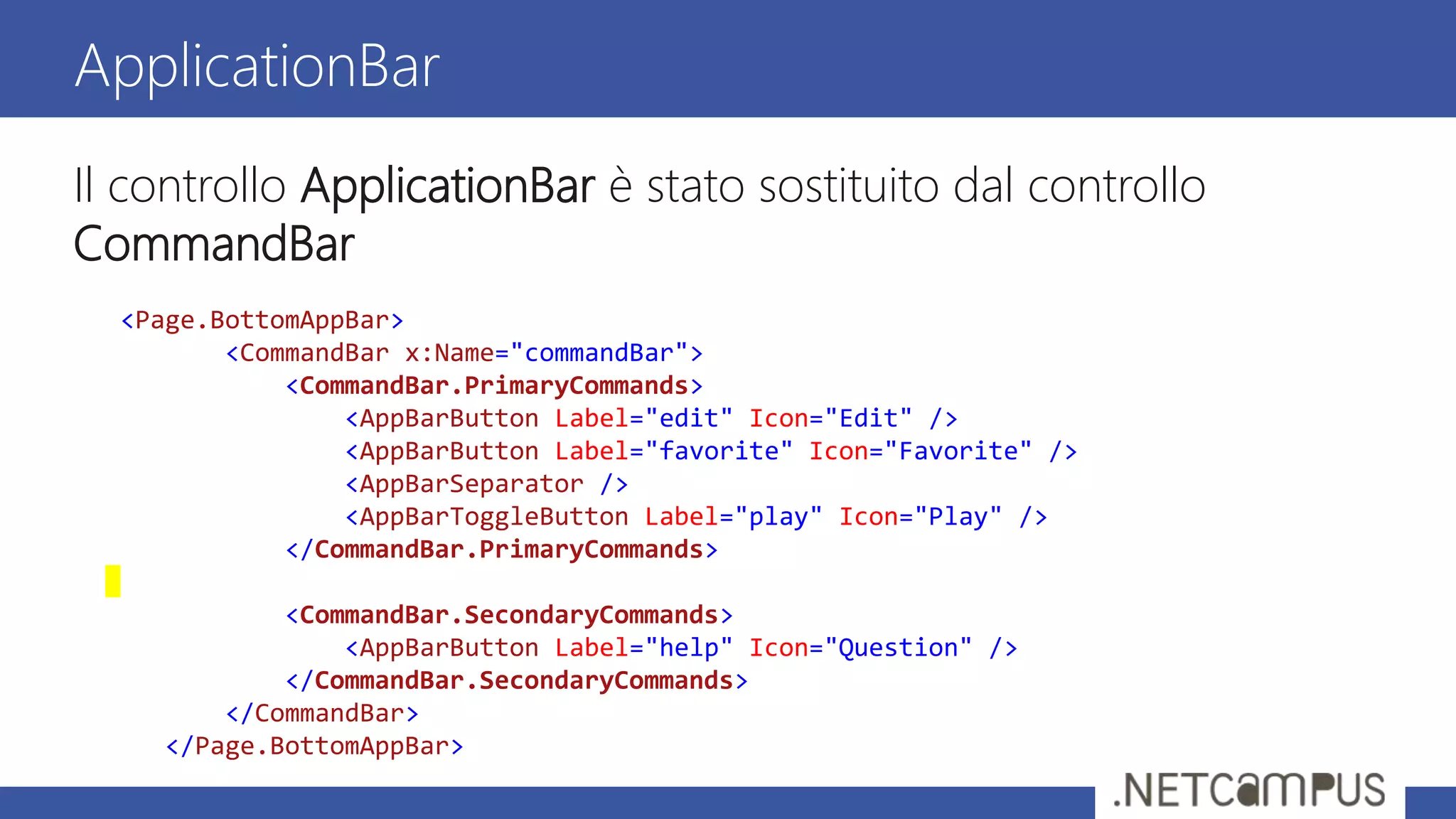 Il controllo ApplicationBar è stato sostituito dal controllo
CommandBar
ApplicationBar
<Page.BottomAppBar>
<CommandBar x:Name="commandBar">
<CommandBar.PrimaryCommands>
<AppBarButton Label="edit" Icon="Edit" />
<AppBarButton Label="favorite" Icon="Favorite" />
<AppBarSeparator />
<AppBarToggleButton Label="play" Icon="Play" />
</CommandBar.PrimaryCommands>
<CommandBar.SecondaryCommands>
<AppBarButton Label="help" Icon="Question" />
</CommandBar.SecondaryCommands>
</CommandBar>
</Page.BottomAppBar>
 
