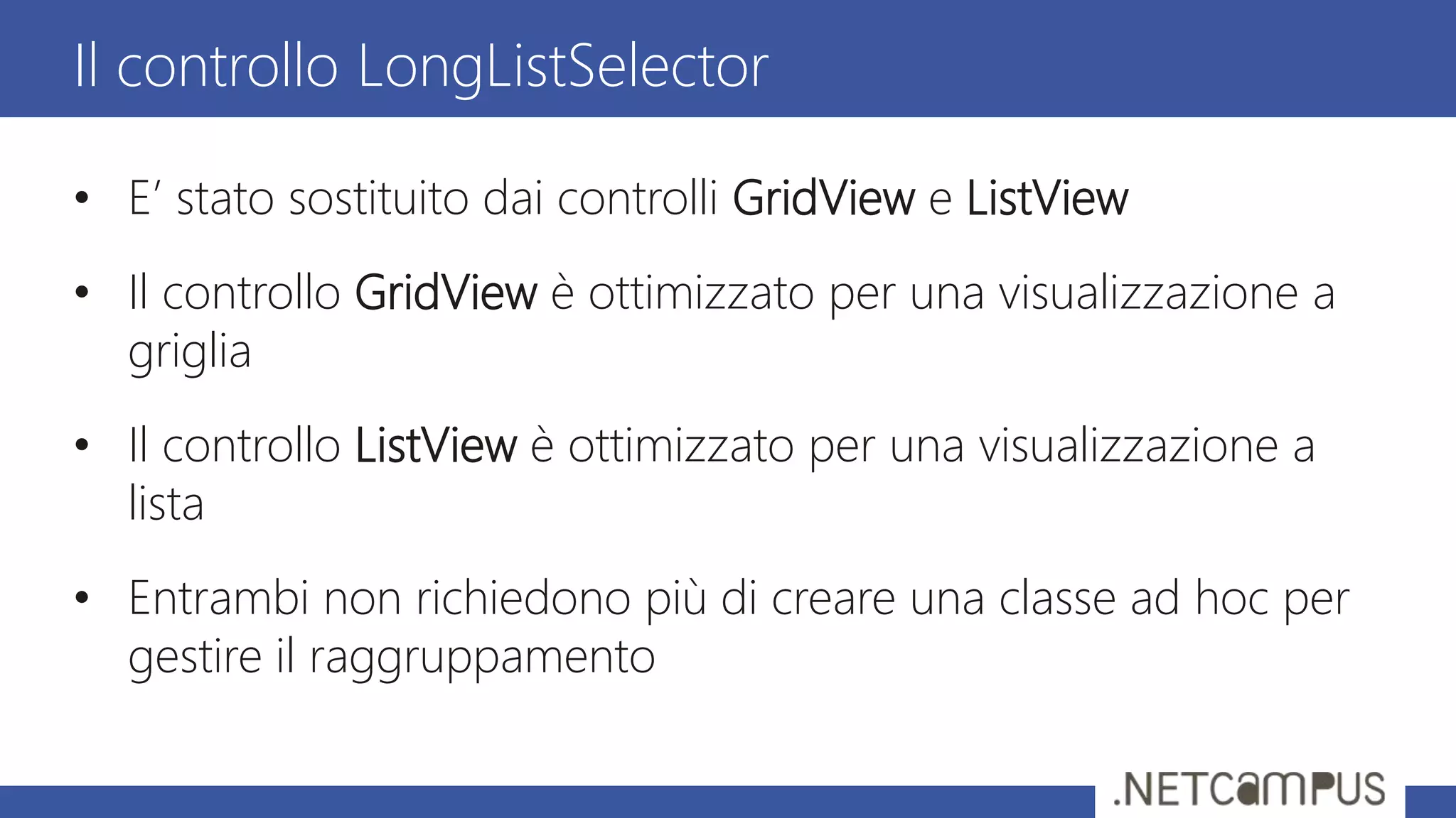 • E’ stato sostituito dai controlli GridView e ListView
• Il controllo GridView è ottimizzato per una visualizzazione a
griglia
• Il controllo ListView è ottimizzato per una visualizzazione a
lista
• Entrambi non richiedono più di creare una classe ad hoc per
gestire il raggruppamento
Il controllo LongListSelector
 
