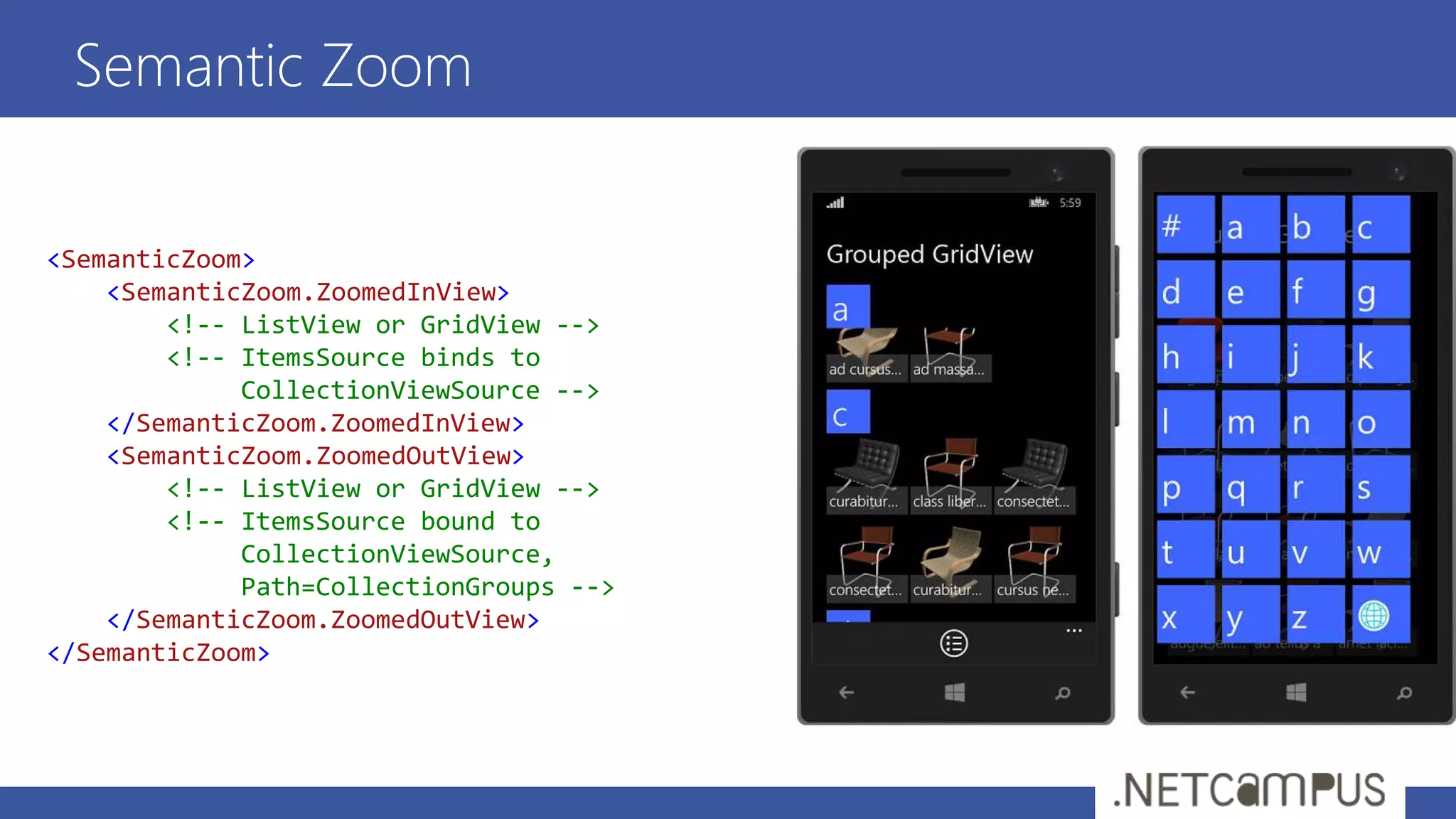 Semantic Zoom
<SemanticZoom>
<SemanticZoom.ZoomedInView>
<!-- ListView or GridView -->
<!-- ItemsSource binds to
CollectionViewSource -->
</SemanticZoom.ZoomedInView>
<SemanticZoom.ZoomedOutView>
<!-- ListView or GridView -->
<!-- ItemsSource bound to
CollectionViewSource,
Path=CollectionGroups -->
</SemanticZoom.ZoomedOutView>
</SemanticZoom>
 