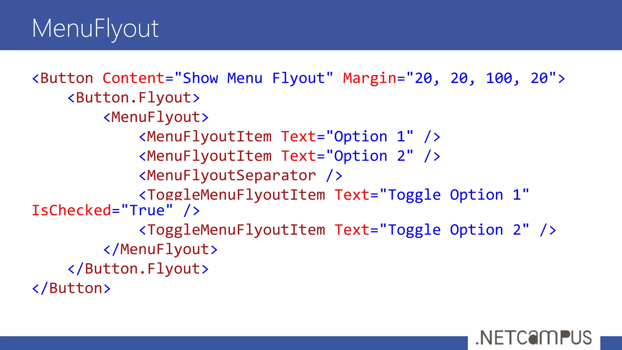 <Button Content="Show Menu Flyout" Margin="20, 20, 100, 20">
<Button.Flyout>
<MenuFlyout>
<MenuFlyoutItem Text="Option 1" />
<MenuFlyoutItem Text="Option 2" />
<MenuFlyoutSeparator />
<ToggleMenuFlyoutItem Text="Toggle Option 1"
IsChecked="True" />
<ToggleMenuFlyoutItem Text="Toggle Option 2" />
</MenuFlyout>
</Button.Flyout>
</Button>
MenuFlyout
 