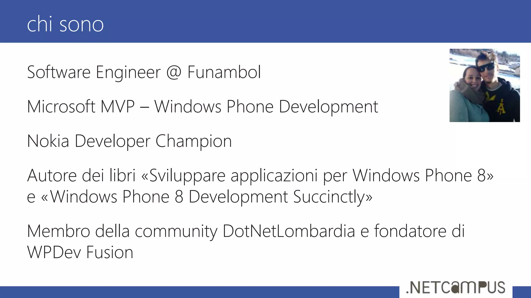 Software Engineer @ Funambol
Microsoft MVP – Windows Phone Development
Nokia Developer Champion
Autore dei libri «Sviluppare applicazioni per Windows Phone 8»
e «Windows Phone 8 Development Succinctly»
Membro della community DotNetLombardia e fondatore di
WPDev Fusion
chi sono
 