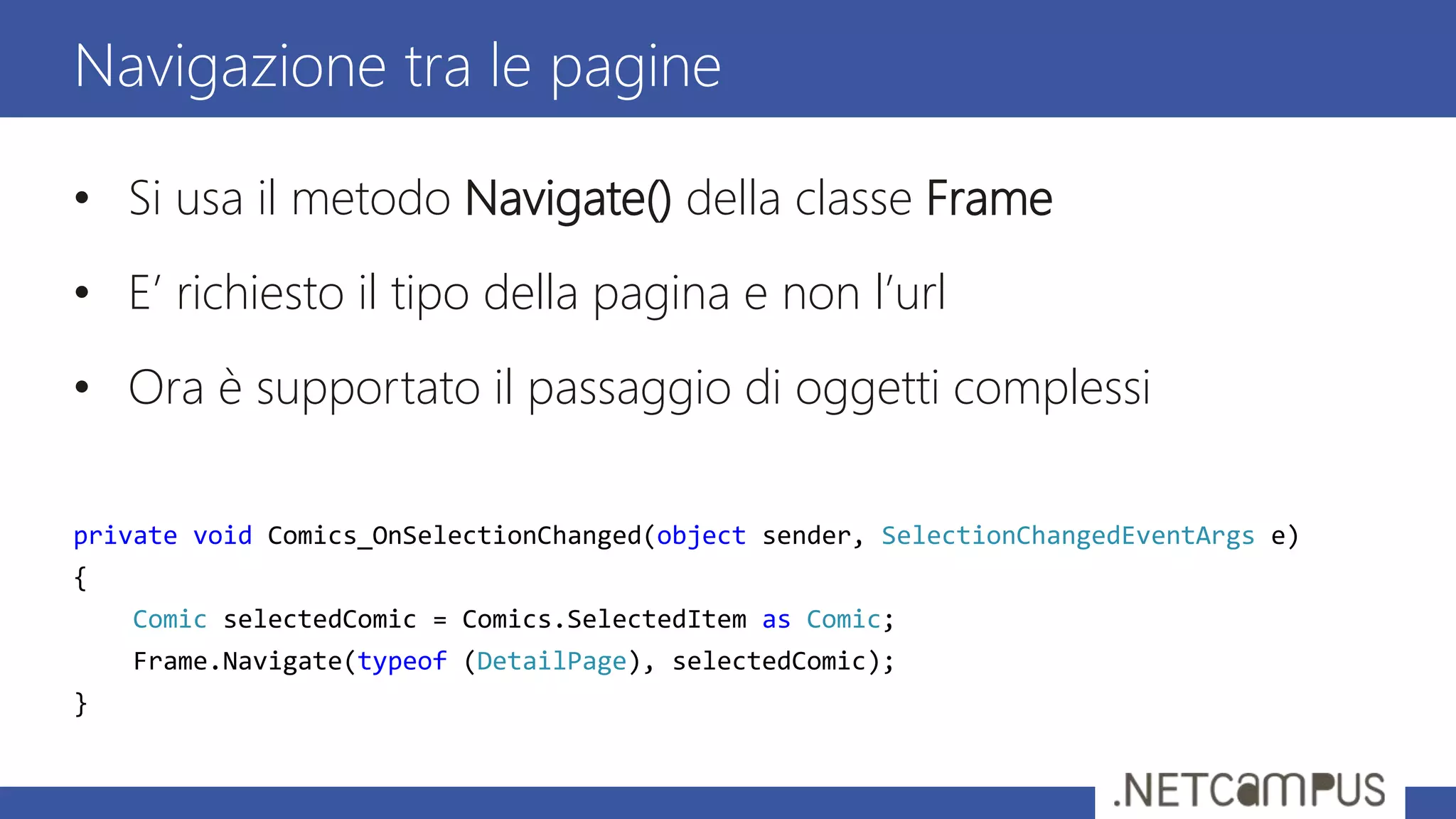 • Si usa il metodo Navigate() della classe Frame
• E’ richiesto il tipo della pagina e non l’url
• Ora è supportato il passaggio di oggetti complessi
private void Comics_OnSelectionChanged(object sender, SelectionChangedEventArgs e)
{
Comic selectedComic = Comics.SelectedItem as Comic;
Frame.Navigate(typeof (DetailPage), selectedComic);
}
Navigazione tra le pagine
 
