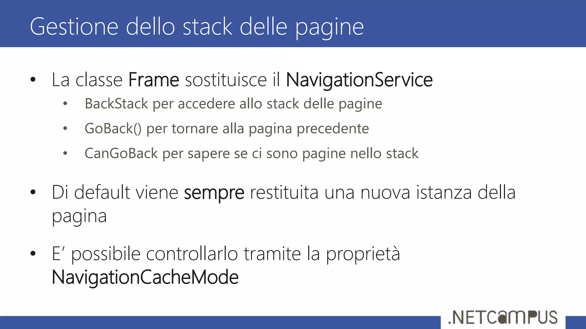 • La classe Frame sostituisce il NavigationService
• BackStack per accedere allo stack delle pagine
• GoBack() per tornare alla pagina precedente
• CanGoBack per sapere se ci sono pagine nello stack
• Di default viene sempre restituita una nuova istanza della
pagina
• E’ possibile controllarlo tramite la proprietà
NavigationCacheMode
Gestione dello stack delle pagine
 