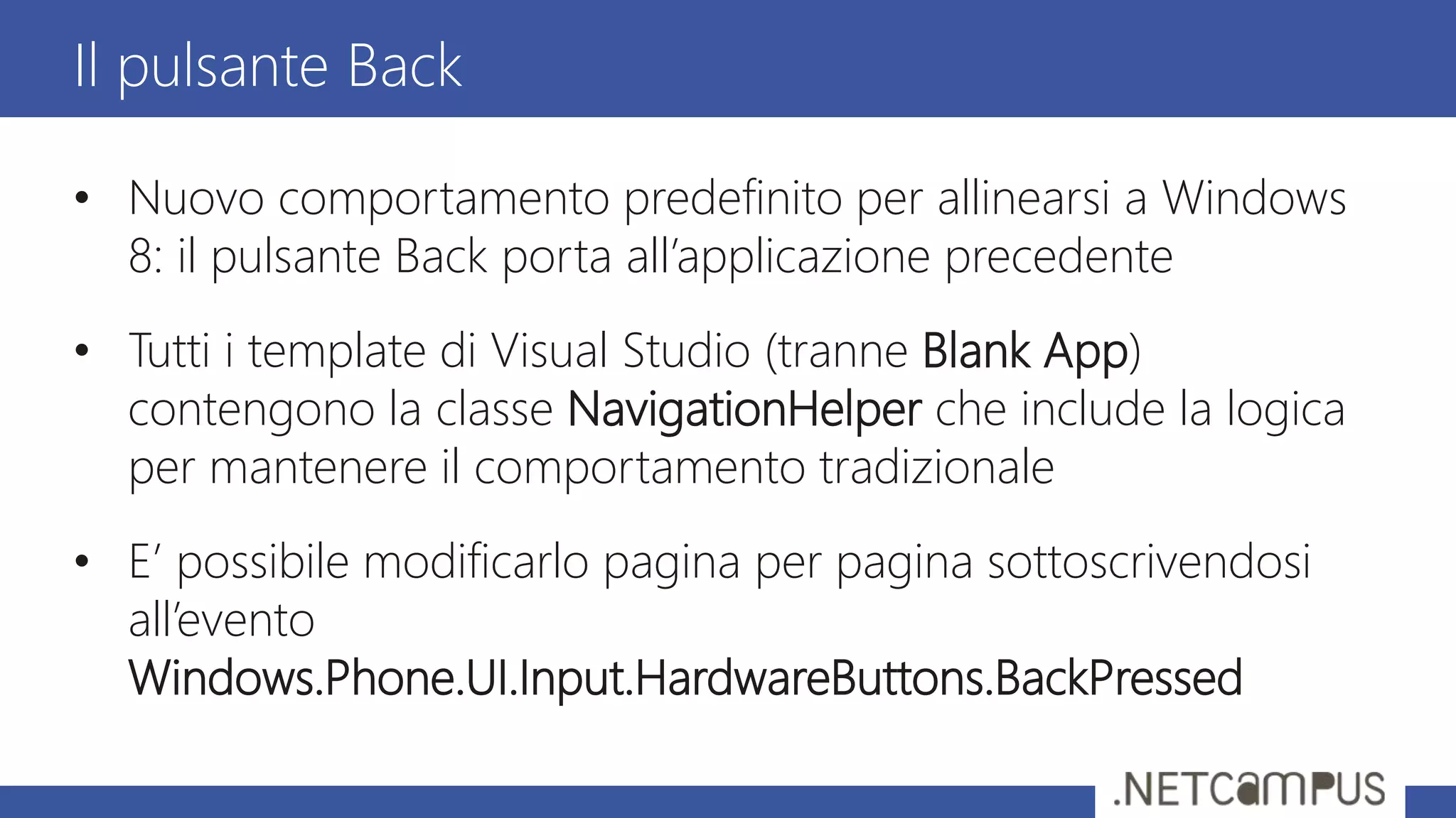 • Nuovo comportamento predefinito per allinearsi a Windows
8: il pulsante Back porta all’applicazione precedente
• Tutti i template di Visual Studio (tranne Blank App)
contengono la classe NavigationHelper che include la logica
per mantenere il comportamento tradizionale
• E’ possibile modificarlo pagina per pagina sottoscrivendosi
all’evento
Windows.Phone.UI.Input.HardwareButtons.BackPressed
Il pulsante Back
 