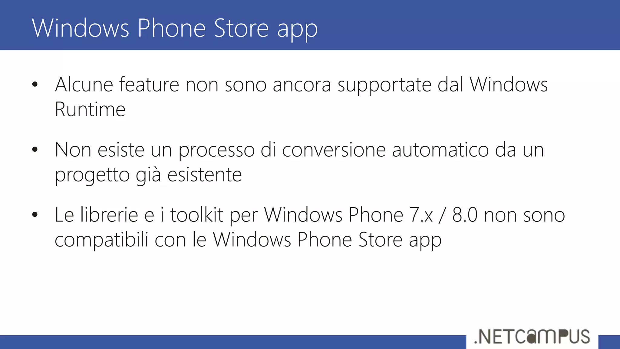• Alcune feature non sono ancora supportate dal Windows
Runtime
• Non esiste un processo di conversione automatico da un
progetto già esistente
• Le librerie e i toolkit per Windows Phone 7.x / 8.0 non sono
compatibili con le Windows Phone Store app
Windows Phone Store app
 