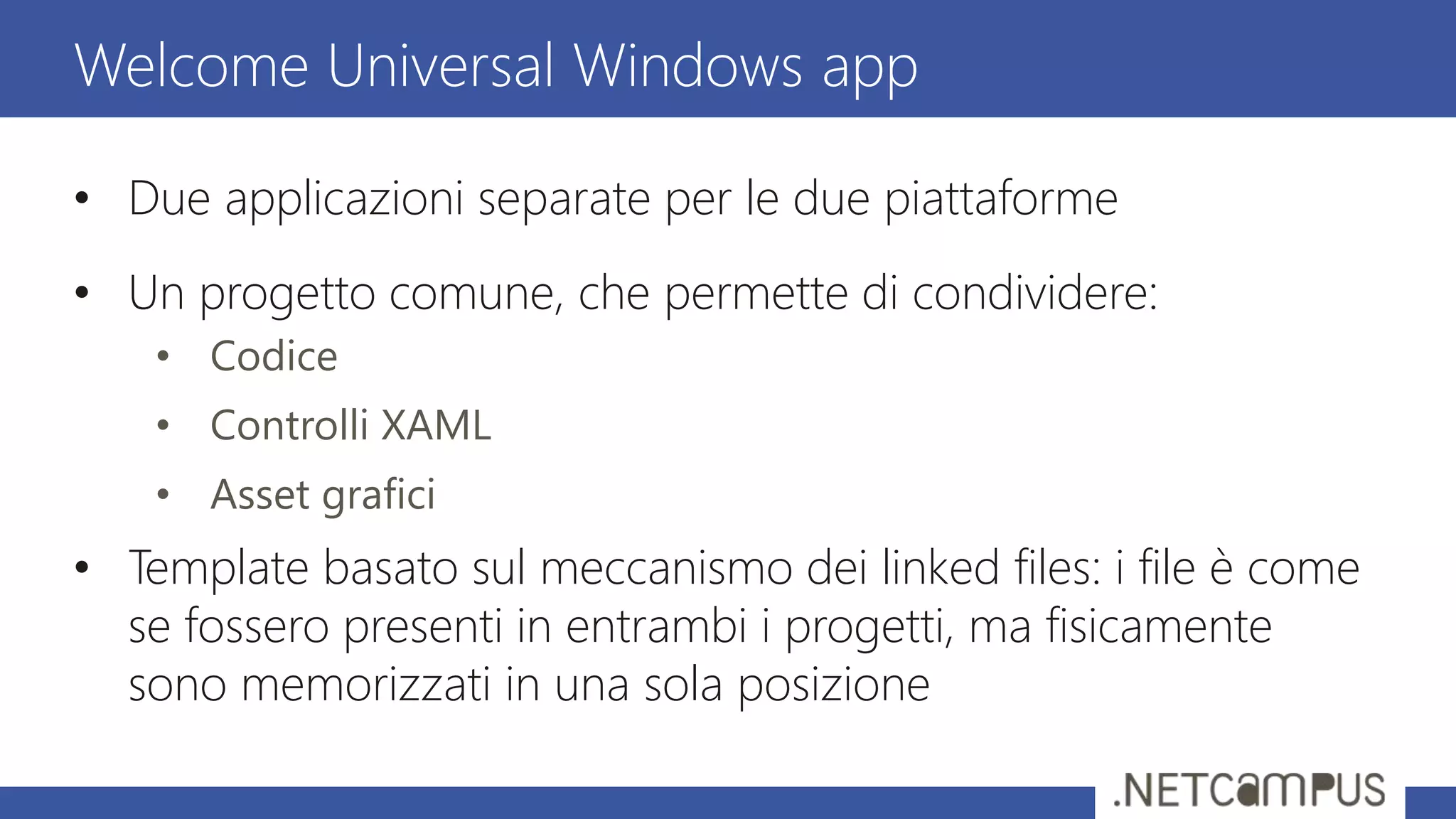 • Due applicazioni separate per le due piattaforme
• Un progetto comune, che permette di condividere:
• Codice
• Controlli XAML
• Asset grafici
• Template basato sul meccanismo dei linked files: i file è come
se fossero presenti in entrambi i progetti, ma fisicamente
sono memorizzati in una sola posizione
Welcome Universal Windows app
 