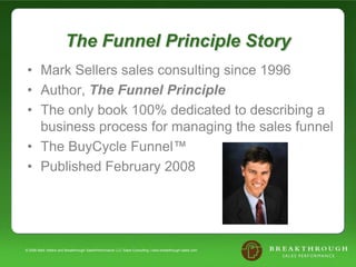 The Funnel Principle Story Mark Sellers sales consulting since 1996 Author, The Funnel Principle The only book 100% dedicated to describing a business process for managing the sales funnel  The BuyCycle Funnel™ Published February 2008 