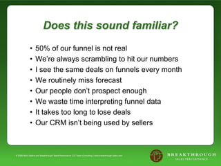 Does this sound familiar?
             •    50% of our funnel is not real
             •    We’re always scrambling to hit our numbers
             •    I see the same deals on funnels every month
             •    We routinely miss forecast
             •    Our people don’t prospect enough
             •    We waste time interpreting funnel data
             •    It takes too long to lose deals
             •    Our CRM isn’t being used by sellers



© 2008 Mark Sellers and Breakthrough SalesPerformance LLC Sales Consulting | www.breakthrough-sales.com
 
