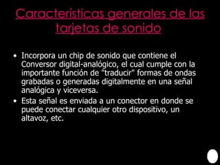 Características generales de las tarjetas de sonido   Incorpora un chip de sonido que contiene el Conversor digital-analógico, el cual cumple con la importante función de "traducir" formas de ondas grabadas o generadas digitalmente en una señal analógica y viceversa. Esta señal es enviada a un conector en donde se puede conectar cualquier otro dispositivo, un altavoz, etc. 