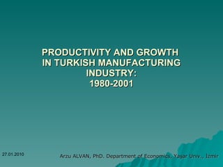PRODUCTIVITY AND GROWTH  IN TURKISH MANUFACTURING INDUSTRY: 1980-2001 Arzu ALVAN, PhD. Department of Economics, Yaşar Univ., İzmir 27.01.2010 