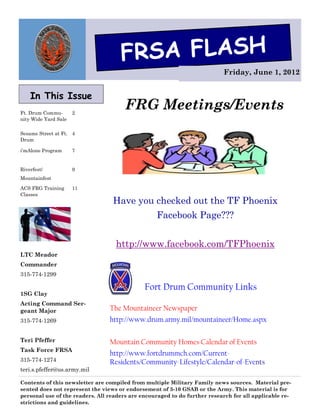 FRSA FLASH
                                                                           Friday, June 1, 2012


    In This Issue
Ft. Drum Commu-       2
                                       FRG Meetings/Events
nity Wide Yard Sale

Sesame Street at Ft. 4
Drum

i’mAlone Program      7


Riverfest/            9
Mountainfest

ACS FRG Training      11
Classes
                                  Have you checked out the TF Phoenix
                                                  Facebook Page???


                                   http://www.facebook.com/TFPhoenix
LTC Meador
Commander
315-774-1299

                                              Fort Drum Community Links
1SG Clay
Acting Command Ser-
geant Major                      The Mountaineer Newspaper
315-774-1269                     http://www.drum.army.mil/mountaineer/Home.aspx

Teri Pfeffer                     Mountain Community Homes Calendar of Events
Task Force FRSA
                                 http://www.fortdrummch.com/Current-
315-774-1274                     Residents/Community-Lifestyle/Calendar-of-Events
teri.s.pfeffer@us.army.mil

Contents of this newsletter are compiled from multiple Military Family news sources. Material pre-
sented does not represent the views or endorsement of 3-10 GSAB or the Army. This material is for
personal use of the readers. All readers are encouraged to do further research for all applicable re-
strictions and guidelines.
 