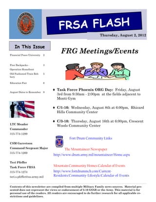 FRSA FLASH
                                                                    Thursday, August 2, 2012


    In This Issue
Financial Peace University   2
                                       FRG Meetings/Events
Free Backpacks -             3
Operation Homefront
Old Fashioned Train Rob-     5
bery

Education Fair               6

                                  Task Force Phoenix ORG Day: Friday, August
August Dates to Remember     9
                                   3rd from 9:30am - 2:00pm at the fields adjacent to
                                   Monti Gym

                                  C/1-10: Wednesday, August 8th at 6:00pm, Rhicard
                                   Hills Community Center

                                  C/3-10: Thursday, August 16th at 6:00pm, Crescent
LTC Meador
                                   Woods Community Center
Commander
315-774-1299
                                             Fort Drum Community Links
CSM Garretson
Command Sergeant Major                   The Mountaineer Newspaper
315-774-1269
                                 http://www.drum.army.mil/mountaineer/Home.aspx

Teri Pfeffer
Task Force FRSA                  Mountain Community Homes Calendar of Events
315-774-1274                     http://www.fortdrummch.com/Current-
teri.s.pfeffer@us.army.mil       Residents/Community-Lifestyle/Calendar-of-Events


Contents of this newsletter are compiled from multiple Military Family news sources. Material pre-
sented does not represent the views or endorsement of 3-10 GSAB or the Army. This material is for
personal use of the readers. All readers are encouraged to do further research for all applicable re-
strictions and guidelines.
 