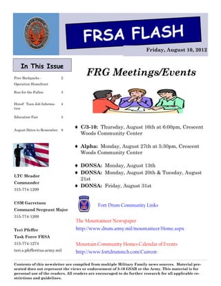 FRSA FLASH
                                                                       Friday, August 10, 2012


    In This Issue
Free Backpacks -           2
                                       FRG Meetings/Events
Operation Homefront

Run for the Fallen         3


Hired! Teen Job Informa-   4
tion

Education Fair             5


August Dates to Remember   9
                                 C/3-10: Thursday, August 16th at 6:00pm, Crescent
                                   Woods Community Center

                                 Alpha: Monday, August 27th at 5:30pm, Crescent
                                   Woods Community Center

                                 DONSA: Monday, August 13th
                                 DONSA: Monday, August 20th & Tuesday, August
LTC Meador
                                  21st
Commander
                                 DONSA: Friday, August 31st
315-774-1299


CSM Garretson
                                             Fort Drum Community Links
Command Sergeant Major
315-774-1269
                                 The Mountaineer Newspaper
Teri Pfeffer                     http://www.drum.army.mil/mountaineer/Home.aspx
Task Force FRSA
315-774-1274                     Mountain Community Homes Calendar of Events
teri.s.pfeffer@us.army.mil       http://www.fortdrummch.com/Current-

Contents of this newsletter are compiled from multiple Military Family news sources. Material pre-
sented does not represent the views or endorsement of 3-10 GSAB or the Army. This material is for
personal use of the readers. All readers are encouraged to do further research for all applicable re-
strictions and guidelines.
 