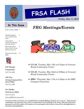 FRSA FLASH
                                                                           Friday, May 11, 2012


    In This Issue
Echo Company BBQ 2
                                       FRG Meetings/Events
Handgun Regula-        4
tions and NY State
Laws
Asian Ameri-           8
can/Pacific Islander
Heritage Month
Thousand Island        9
Winery 2012 Grape
Blossom Festival

Mountain Thunder       10
Rally




                                 C/1-10: Tuesday, May 15th at 6:15pm at Crescent
LTC Meador                         Woods Community Center.
Commander
315-774-1299                     C/3-10: Tuesday, May 22nd at 6:00pm at Crescent
                                   Woods Community Center.
1SG Clay
Acting Command Ser-              HHC: Thursday, May 17th at 5:30pm at the HHC
geant Major                        Company Classroom.
315-774-1269


Teri Pfeffer
Task Force FRSA
315-774-1274
teri.s.pfeffer@us.army.mil

Contents of this newsletter are compiled from multiple Military Family news sources. Material pre-
sented does not represent the views or endorsement of 3-10 GSAB or the Army. This material is for
personal use of the readers. All readers are encouraged to do further research for all applicable re-
strictions and guidelines.
 