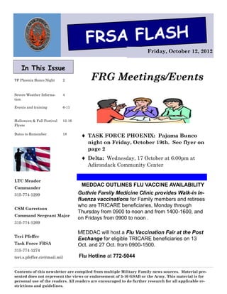 FRSA FLASH
                                                                      Friday, October 12, 2012


    In This Issue
TF Phoenix Bunco Night      2            FRG Meetings/Events
Severe Weather Informa-     4
tion

Events and training         6-11


Halloween & Fall Festival   12-16
Flyers

Dates to Remember           18
                                      TASK FORCE PHOENIX: Pajama Bunco
                                        night on Friday, October 19th. See flyer on
                                        page 2
                                      Delta: Wednesday, 17 October at 6:00pm at
                                        Adirondack Community Center


LTC Meador
                                     MEDDAC OUTLINES FLU VACCINE AVAILABILITY
Commander
315-774-1299                        Guthrie Family Medicine Clinic provides Walk-in In-
                                    fluenza vaccinations for Family members and retirees
                                    who are TRICARE beneficiaries, Monday through
CSM Garretson
                                    Thursday from 0900 to noon and from 1400-1600, and
Command Sergeant Major
                                    on Fridays from 0900 to noon .
315-774-1269

                                    MEDDAC will host a Flu Vaccination Fair at the Post
Teri Pfeffer
                                    Exchange for eligible TRICARE beneficiaries on 13
Task Force FRSA                     Oct. and 27 Oct. from 0900-1500.
315-774-1274
teri.s.pfeffer.civ@mail.mil         Flu Hotline at 772-5044

Contents of this newsletter are compiled from multiple Military Family news sources. Material pre-
sented does not represent the views or endorsement of 3-10 GSAB or the Army. This material is for
personal use of the readers. All readers are encouraged to do further research for all applicable re-
strictions and guidelines.
 