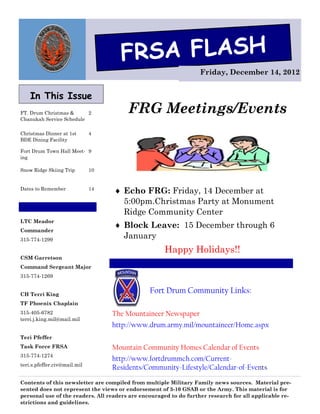 FRSA FLASH
                                                                   Friday, December 14, 2012


    In This Issue
FT. Drum Christmas &      2             FRG Meetings/Events
Chanukah Service Schedule

Christmas Dinner at 1st       4
BDE Dining Facility

Fort Drum Town Hall Meet- 9
ing

Snow Ridge Skiing Trip        10


Dates to Remember             14
                                    Echo FRG: Friday, 14 December at
                                     5:00pm.Christmas Party at Monument
                                     Ridge Community Center
LTC Meador
                                    Block Leave: 15 December through 6
Commander
315-774-1299
                                     January
                                                     Happy Holidays!!
CSM Garretson
Command Sergeant Major
315-774-1269


CH Terri King
                                                Fort Drum Community Links:
TF Phoenix Chaplain
315-405-6782                       The Mountaineer Newspaper
terri.j.king.mil@mail.mil
                                   http://www.drum.army.mil/mountaineer/Home.aspx
Teri Pfeffer
Task Force FRSA                    Mountain Community Homes Calendar of Events
315-774-1274
                                   http://www.fortdrummch.com/Current-
teri.s.pfeffer.civ@mail.mil
                                   Residents/Community-Lifestyle/Calendar-of-Events

Contents of this newsletter are compiled from multiple Military Family news sources. Material pre-
sented does not represent the views or endorsement of 3-10 GSAB or the Army. This material is for
personal use of the readers. All readers are encouraged to do further research for all applicable re-
strictions and guidelines.
 