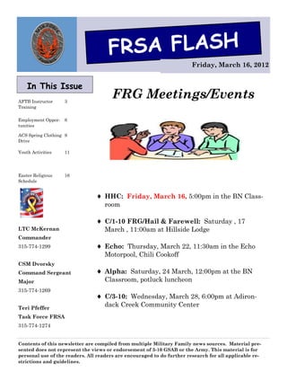 FRSA FLASH
                                                                        Friday, March 16, 2012


    In This Issue
AFTB Instructor     3
                                       FRG Meetings/Events
Training

Employment Oppor-   6
tunities

ACS Spring Clothing 9
Drive

Youth Activities    11




Easter Religious    16
Schedule


                                 HHC: Friday, March 16, 5:00pm in the BN Class-
                                   room

                                 C/1-10 FRG/Hail & Farewell: Saturday , 17
LTC McKernan                       March , 11:00am at Hillside Lodge
Commander
315-774-1299                     Echo: Thursday, March 22, 11:30am in the Echo
                                   Motorpool, Chili Cookoff
CSM Dvorsky
Command Sergeant                 Alpha: Saturday, 24 March, 12:00pm at the BN
Major                              Classroom, potluck luncheon
315-774-1269
                                 C/3-10: Wednesday, March 28, 6:00pm at Adiron-
Teri Pfeffer
                                   dack Creek Community Center
Task Force FRSA
315-774-1274


Contents of this newsletter are compiled from multiple Military Family news sources. Material pre-
sented does not represent the views or endorsement of 3-10 GSAB or the Army. This material is for
personal use of the readers. All readers are encouraged to do further research for all applicable re-
strictions and guidelines.
 
