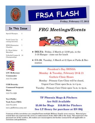 FRSA FLASH
                                                                   Friday, February 17, 2012


    In This Issue
                                        FRG Meetings/Events
Special Olympics      3



Youth Center Up-      5
coming Activities

WWE Elimination       7
Chamber

Ft. Drum Indoor       9
Marathon                         DELTA: Friday, 2 March at 12:00 pm, in the
Volleyball League &   10           3-10 Hangar - come out for lunch
Championships

                                 C/1-10: Tuesday, 5 March at 6:15pm at Parks & Rec-
                                   reation

                                                   President’s Day DONSA
LTC McKernan                            Monday & Tuesday, February 20 & 21
Commander
                                                     Guthrie Clinic Hours
315-774-1299
                                        Monday - Primary Care Clinic will be closed,
CSM Dvorsky                                Urgent Care Clinic open 9a.m. to 4 p.m.
Command Sergeant                     Tuesday - Primary Care Clinic open 7a.m. to 4p.m.
Major
315-774-1269


Teri Pfeffer
                                          TF Phoenix Mugs & Pitchers
Task Force FRSA                                   Are Still Available
315-774-1274                        $5.00 for Mugs              $10.00 for Pitchers
teri.s.pfeffer@us.army.mil
                                   See LT Henry for purchase at BN HQ
Contents of this newsletter are compiled from multiple Military Family news sources. Material pre-
sented does not represent the views or endorsement of the 10th CAB or the Army. This material is for
personal use of the readers. All readers are encouraged to do further research for all applicable re-
strictions and guidelines.
 