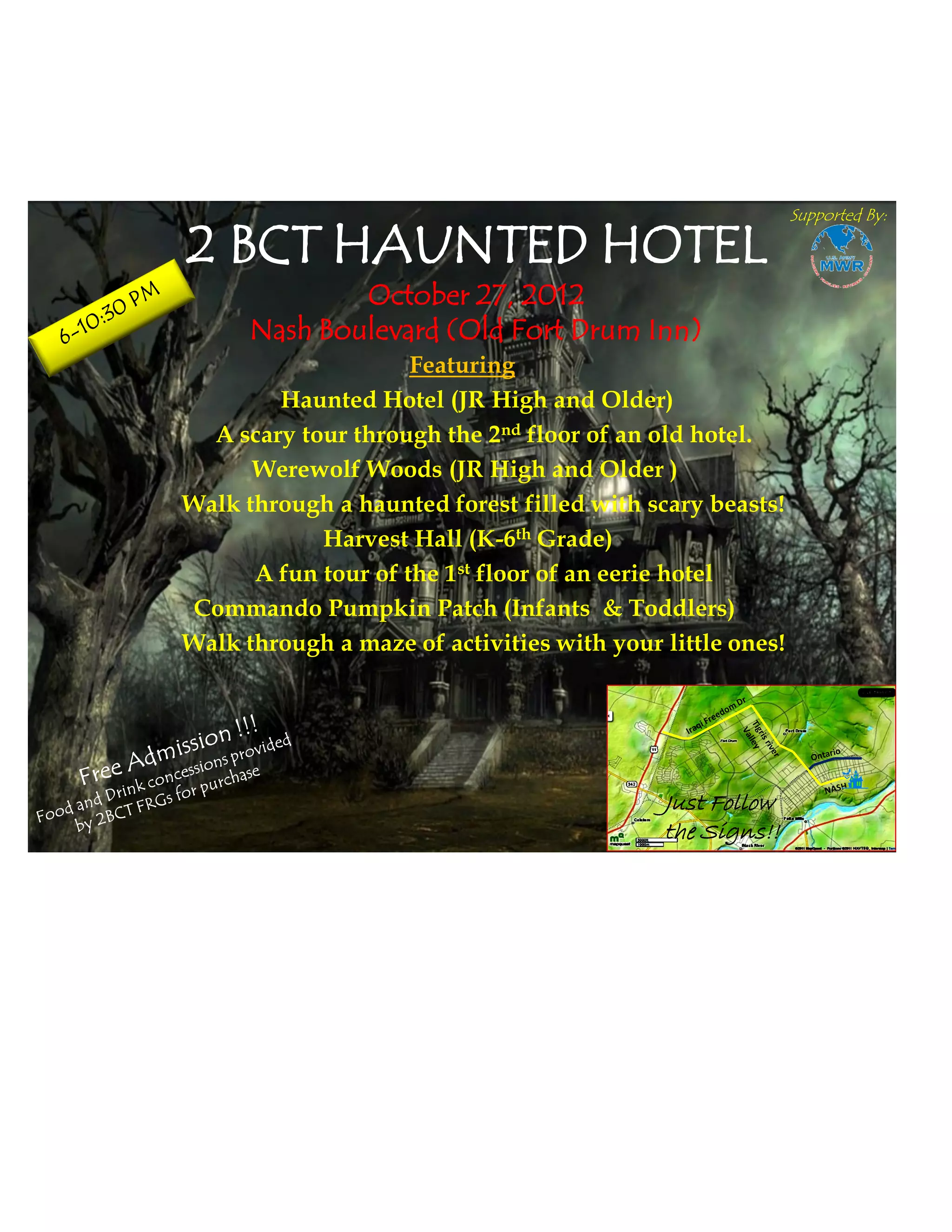Supported By:

2 BCT HAUNTED HOTEL
              October 27, 2012
      Nash Boulevard (Old Fort Drum Inn)
                     Featuring
        Haunted Hotel (JR High and Older)
  A scary tour through the 2nd floor of an old hotel.
      Werewolf Woods (JR High and Older )
Walk through a haunted forest filled with scary beasts!
            Harvest Hall (K-6th Grade)
      A fun tour of the 1st floor of an eerie hotel
Commando Pumpkin Patch (Infants & Toddlers)
Walk through a maze of activities with your little ones!




                                            Just Follow
                                            the Signs!!
 