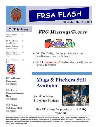 FRSA FLASH
                                                                    Thursday, March 1, 2012


   In This Issue
Dental Program       3
                                      FRG Meetings/Events
Changes

Ft. Drum Employ-     5
ment Listing

Family Wellness      8
Support Group

Special Olympics     12
Volunteer Opportu-               DELTA: Friday, 2 March at 12:00 pm, in the
nity                               3-10 Hangar - come out for lunch
Trip to Washington   14
D.C.                             C/1-10: Correction - Tuesday, 6 March at 6:15pm at
                                   Parks & Recreation




LTC McKernan
Commander                           Mugs & Pitchers Still
                                    Available
315-774-1299


CSM Dvorsky
Command Sergeant
Major                           $5.00 for Mugs
315-774-1269
                                $10.00 for Pitchers
Teri Pfeffer
Task Force FRSA
315-774-1274
                                   See LT Henry for purchase at BN HQ
                                                774-1208
Contents of this newsletter are compiled from multiple Military Family news sources. Material pre-
sented does not represent the views or endorsement of the 10th CAB or the Army. This material is for
personal use of the readers. All readers are encouraged to do further research for all applicable re-
strictions and guidelines.
 