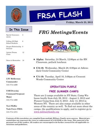 FRSA FLASH
                                                                        Friday, March 23, 2012


    In This Issue
Special Announce-   2
                                       FRG Meetings/Events
ments

Calling All High    6
School Students

Oxygen Relationship 9
Seminar

Autism Drama        12
Clinic


Dates to Remember   16           Alpha: Saturday, 24 March, 12:00pm at the BN
                                   Classroom, potluck luncheon

                                 C/3-10: Wednesday, March 28, 6:00pm at Adiron-
                                   dack Creek Community Center

                                 C/1-10: Tuesday, April 10, 5:00pm at Crescent
LTC McKernan                       Woods Community Center
Commander
315-774-1299
                                                    OPERATION PURPLE
CSM Dvorsky                                        FREE SUMMER CAMPS
Command Sergeant
                                 There are 2 camps available in NY State, Camp Wa-
Major
                                 basso locally from July 29, 2012 - August 3, 2012 and
315-774-1269
                                 Pioneer Camp from July 8, 2012 - July 13, 2012 in
                                 Western NY. There are also camps available in other
Teri Pfeffer                     areas of the country as well. To find out more about the
Task Force FRSA                  camps, the qualifications to apply, and to register go to
315-774-1274                     www.militaryfamily.org

Contents of this newsletter are compiled from multiple Military Family news sources. Material pre-
sented does not represent the views or endorsement of 3-10 GSAB or the Army. This material is for
personal use of the readers. All readers are encouraged to do further research for all applicable re-
strictions and guidelines.
 