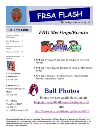 FRSA FLASH
                                                                Thursday, January 26, 2012


   In This Issue
Customer Service    2
                                      FRG Meetings/Events
Assessment

Free Tax Prepara-   3
tion

Financial Peace Uni- 8
versity

Saranac Lake Win-   9


Snowmobile Safety   13
Training
                                 C/2-10: Friday, 27 January at 5:30pm at Crescent
                                   Woods

                                 C/3-10: Thursday, 26 January at 5:30pm, Monument
                                   Ridge
LTC McKernan
Commander                        C/1-10: Tuesday, 7 February at 6:15pm, Crescent
315-774-1299                       Woods Community Center


CSM Dvorsky


                                             Ball Photos
Command Sergeant
Major
315-774-1269
                                       Photos are now available online at:
Teri Pfeffer
Task Force FRSA
                                http://january20ball.honeyloostudio.com/
315-774-1274                                                   and
teri.s.pfeffer@us.army.mil
                                 http://www.wix.com/starrccjd/event-2012

Contents of this newsletter are compiled from multiple Military Family news sources. Material pre-
sented does not represent the views or endorsement of the 10th CAB or the Army. This material is for
personal use of the readers. All readers are encouraged to do further research for all applicable re-
strictions and guidelines.
 