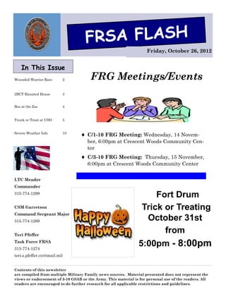 FRSA FLASH
                                                                    Friday, October 26, 2012


    In This Issue
Wounded Warrior Race      2            FRG Meetings/Events
2BCT Haunted House        3


Boo at the Zoo            4


Trunk or Treat at USO     5


Severe Weather Info       10
                                   C/1-10 FRG Meeting: Wednesday, 14 Novem-
                                     ber, 6:00pm at Crescent Woods Community Cen-
                                     ter
                                   C/3-10 FRG Meeting: Thursday, 15 November,
                                     6:00pm at Crescent Woods Community Center


LTC Meador
Commander
315-774-1299
                                                                     Fort Drum
CSM Garretson                                                    Trick or Treating
Command Sergeant Major
315-774-1269                                                      October 31st
Teri Pfeffer
                                                                       from
Task Force FRSA
315-774-1274
                                                                5:00pm - 8:00pm
teri.s.pfeffer.civ@mail.mil


Contents of this newsletter
are compiled from multiple Military Family news sources. Material presented does not represent the
views or endorsement of 3-10 GSAB or the Army. This material is for personal use of the readers. All
readers are encouraged to do further research for all applicable restrictions and guidelines.
 