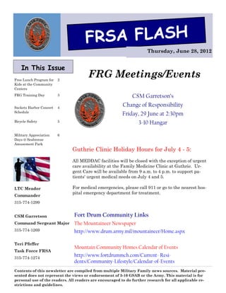 FRSA FLASH
                                                                      Thursday, June 28, 2012


    In This Issue
Free Lunch Program for   2
                                       FRG Meetings/Events
Kids at the Community
Centers
FRG Training Day         3                                   CSM Garretson’s
Sackets Harbor Concert   4
                                                         Change of Responsibility
Schedule
                                                         Friday, 29 June at 2:30pm
Bicycle Safety           5                                       3-10 Hangar

Military Appreciation    6
Days @ Seabreeze
Amusement Park
                              Guthrie Clinic Holiday Hours for July 4 - 5:
                              All MEDDAC facilities will be closed with the exception of urgent
                              care availability at the Family Medicine Clinic at Guthrie. Ur-
                              gent Care will be available from 9 a.m. to 4 p.m. to support pa-
                              tients' urgent medical needs on July 4 and 5.

LTC Meador                    For medical emergencies, please call 911 or go to the nearest hos-
                              pital emergency department for treatment.
Commander
315-774-1299


CSM Garretson                  Fort Drum Community Links
Command Sergeant Major         The Mountaineer Newspaper
315-774-1269                   http://www.drum.army.mil/mountaineer/Home.aspx

Teri Pfeffer
                               Mountain Community Homes Calendar of Events
Task Force FRSA
315-774-1274
                               http://www.fortdrummch.com/Current- Resi-
                               dents/Community-Lifestyle/Calendar-of-Events
Contents of this newsletter are compiled from multiple Military Family news sources. Material pre-
sented does not represent the views or endorsement of 3-10 GSAB or the Army. This material is for
personal use of the readers. All readers are encouraged to do further research for all applicable re-
strictions and guidelines.
 