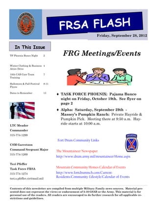 FRSA FLASH
                                                                  Friday, September 28, 2012


    In This Issue
TF Phoenix Bunco Night      2           FRG Meetings/Events
Winter Clothing & Business 4
Attire Drive

10th CAB Care Team          7
Training

Halloween & Fall Festival   8-11
Flyers

Dates to Remember           13
                                    TASK FORCE PHOENIX: Pajama Bunco
                                      night on Friday, October 19th. See flyer on
                                      page 2
                                    Alpha: Saturday, September 29th -
                                      Massey’s Pumpkin Ranch: Private Hayride &
                                      Pumpkin Pick. Meeting there at 9:50 a.m. Hay-
LTC Meador
                                      ride starts at 10:00 a.m.
Commander
315-774-1299
                                    Fort Drum Community Links
CSM Garretson
Command Sergeant Major
                                   The Mountaineer Newspaper
315-774-1269
                                   http://www.drum.army.mil/mountaineer/Home.aspx

Teri Pfeffer
Task Force FRSA
                                   Mountain Community Homes Calendar of Events
315-774-1274                       http://www.fortdrummch.com/Current-
teri.s.pfeffer.civ@mail.mil
                                   Residents/Community-Lifestyle/Calendar-of-Events


Contents of this newsletter are compiled from multiple Military Family news sources. Material pre-
sented does not represent the views or endorsement of 3-10 GSAB or the Army. This material is for
personal use of the readers. All readers are encouraged to do further research for all applicable re-
strictions and guidelines.
 