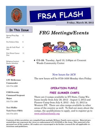 FRSA FLASH
                                                                        Friday, March 30, 2012


    In This Issue
Spring Fling Egg     3
                                       FRG Meetings/Events
Hunt

For Fathers Only     6


Arts & Craft Final   8
Sale

Fort Drum Career     11
Fair


Religious Lenten/    16          C/1-10: Tuesday, April 10, 5:00pm at Crescent
Easter Schedule                    Woods Community Center




                                                      New hours for ACS
                                 The new hours will be 0730-1630 Monday thru Friday
LTC McKernan
Commander
315-774-1299
                                                    OPERATION PURPLE
CSM Dvorsky                                        FREE SUMMER CAMPS
Command Sergeant
                                 There are 2 camps available in NY State, Camp Wa-
Major
                                 basso locally from July 29, 2012 - August 3, 2012 and
315-774-1269
                                 Pioneer Camp from July 8, 2012 - July 13, 2012 in
                                 Western NY. There are also camps available in other
Teri Pfeffer                     areas of the country as well. To find out more about the
Task Force FRSA                  camps, the qualifications to apply, and to register go to
315-774-1274                     www.militaryfamily.org

Contents of this newsletter are compiled from multiple Military Family news sources. Material pre-
sented does not represent the views or endorsement of 3-10 GSAB or the Army. This material is for
personal use of the readers. All readers are encouraged to do further research for all applicable re-
strictions and guidelines.
 