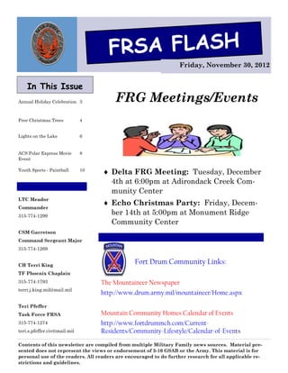 FRSA FLASH
                                                                  Friday, November 30, 2012


    In This Issue
Annual Holiday Celebration 3            FRG Meetings/Events
Free Christmas Trees          4


Lights on the Lake            6


ACS Polar Express Movie       8
Event

Youth Sports - Paintball      10
                                    Delta FRG Meeting: Tuesday, December
                                     4th at 6:00pm at Adirondack Creek Com-
                                     munity Center
LTC Meador
                                    Echo Christmas Party: Friday, Decem-
Commander
315-774-1299
                                     ber 14th at 5:00pm at Monument Ridge
                                     Community Center
CSM Garretson
Command Sergeant Major
315-774-1269


CH Terri King
                                                Fort Drum Community Links:
TF Phoenix Chaplain
315-774-1793                       The Mountaineer Newspaper
terri.j.king.mil@mail.mil
                                   http://www.drum.army.mil/mountaineer/Home.aspx
Teri Pfeffer
Task Force FRSA                    Mountain Community Homes Calendar of Events
315-774-1274                       http://www.fortdrummch.com/Current-
teri.s.pfeffer.civ@mail.mil        Residents/Community-Lifestyle/Calendar-of-Events

Contents of this newsletter are compiled from multiple Military Family news sources. Material pre-
sented does not represent the views or endorsement of 3-10 GSAB or the Army. This material is for
personal use of the readers. All readers are encouraged to do further research for all applicable re-
strictions and guidelines.
 