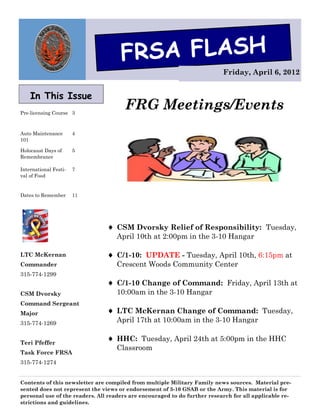 FRSA FLASH
                                                                           Friday, April 6, 2012


    In This Issue
Pre-licensing Course 3
                                       FRG Meetings/Events
Auto Maintenance       4
101

Holocaust Days of      5
Remembrance

International Festi-   7
val of Food


Dates to Remember      11




                                 CSM Dvorsky Relief of Responsibility: Tuesday,
                                   April 10th at 2:00pm in the 3-10 Hangar

LTC McKernan                     C/1-10: UPDATE - Tuesday, April 10th, 6:15pm at
Commander                          Crescent Woods Community Center
315-774-1299
                                 C/1-10 Change of Command: Friday, April 13th at
CSM Dvorsky                        10:00am in the 3-10 Hangar
Command Sergeant
Major                            LTC McKernan Change of Command: Tuesday,
315-774-1269                       April 17th at 10:00am in the 3-10 Hangar


Teri Pfeffer
                                 HHC: Tuesday, April 24th at 5:00pm in the HHC
                                   Classroom
Task Force FRSA
315-774-1274


Contents of this newsletter are compiled from multiple Military Family news sources. Material pre-
sented does not represent the views or endorsement of 3-10 GSAB or the Army. This material is for
personal use of the readers. All readers are encouraged to do further research for all applicable re-
strictions and guidelines.
 