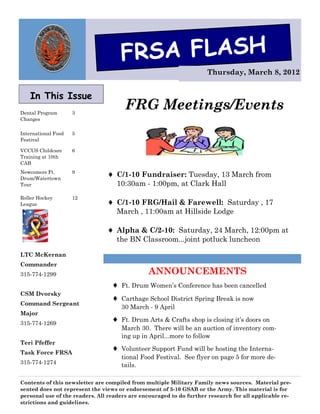 FRSA FLASH
                                                                     Thursday, March 8, 2012


    In This Issue
Dental Program       3
                                       FRG Meetings/Events
Changes

International Food   5
Festival

VCCUS Childcare      6
Training at 10th
CAB
Newcomers Ft.
Drum/Watertown
                     9
                                 C/1-10 Fundraiser: Tuesday, 13 March from
Tour                               10:30am - 1:00pm, at Clark Hall
Roller Hockey        12
League                           C/1-10 FRG/Hail & Farewell: Saturday , 17
                                   March , 11:00am at Hillside Lodge

                                 Alpha & C/2-10: Saturday, 24 March, 12:00pm at
                                   the BN Classroom...joint potluck luncheon

LTC McKernan
Commander
315-774-1299                                   ANNOUNCEMENTS
                                     Ft. Drum Women’s Conference has been cancelled
CSM Dvorsky
                                     Carthage School District Spring Break is now
Command Sergeant
                                      30 March - 9 April
Major
315-774-1269
                                     Ft. Drum Arts & Crafts shop is closing it’s doors on
                                      March 30. There will be an auction of inventory com-
                                      ing up in April...more to follow
Teri Pfeffer
Task Force FRSA
                                     Volunteer Support Fund will be hosting the Interna-
                                      tional Food Festival. See flyer on page 5 for more de-
315-774-1274                          tails.

Contents of this newsletter are compiled from multiple Military Family news sources. Material pre-
sented does not represent the views or endorsement of 3-10 GSAB or the Army. This material is for
personal use of the readers. All readers are encouraged to do further research for all applicable re-
strictions and guidelines.
 