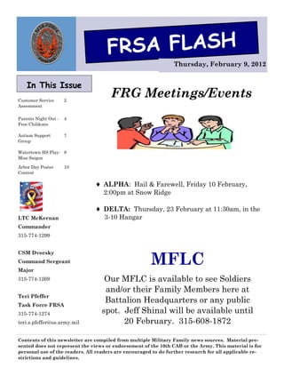 FRSA FLASH
                                                                Thursday, February 9, 2012


    In This Issue
Customer Service      2
                                      FRG Meetings/Events
Assessment

Parents Night Out -   4
Free Childcare

Autism Support        7
Group

Watertown HS Play: 8
Miss Saigon

Arbor Day Poster      10
Contest

                                 ALPHA: Hail & Farewell, Friday 10 February,
                                   2:00pm at Snow Ridge

                                 DELTA: Thursday, 23 February at 11:30am, in the
LTC McKernan                       3-10 Hangar
Commander
315-774-1299




                                                       MFLC
CSM Dvorsky
Command Sergeant
Major
315-774-1269                       Our MFLC is available to see Soldiers
                                   and/or their Family Members here at
Teri Pfeffer
Task Force FRSA
                                   Battalion Headquarters or any public
315-774-1274                      spot. Jeff Shinal will be available until
teri.s.pfeffer@us.army.mil              20 February. 315-608-1872

Contents of this newsletter are compiled from multiple Military Family news sources. Material pre-
sented does not represent the views or endorsement of the 10th CAB or the Army. This material is for
personal use of the readers. All readers are encouraged to do further research for all applicable re-
strictions and guidelines.
 