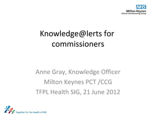 Knowledge@lerts for
commissioners
Anne Gray, Knowledge Officer
Milton Keynes PCT /CCG
TFPL Health SIG, 21 June 2012
 